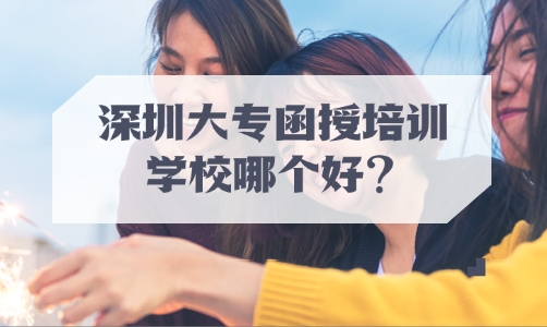 深圳大专函授培训学校哪个好？成考有哪些学习方式？