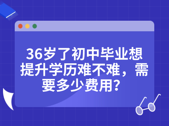 36岁了初中毕业想提升学历难不难，需要多少费用？