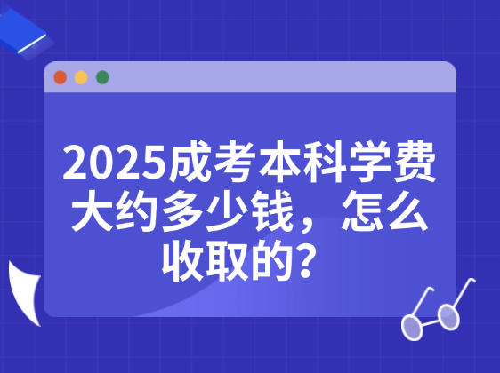 2025成考本科学费大约多少钱，怎么收取的？