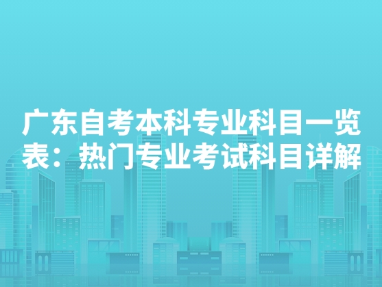 广东自考本科专业科目一览表：热门专业考试科目详解