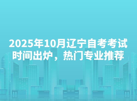2025年10月辽宁自考考试时间出炉，热门专业推荐