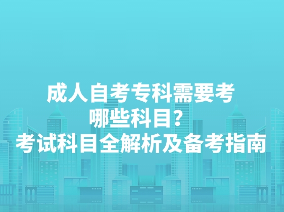 成人自考专科需要考哪些科目？考试科目全解析及备考指南