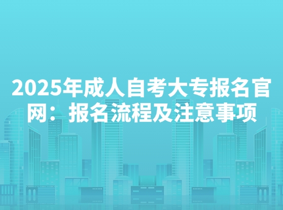 2025年成人自考大专报名官网：报名流程及注意事项