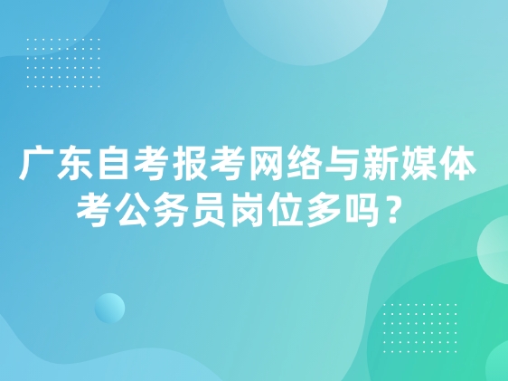 广东自考报考网络与新媒体，考公务员岗位多吗？