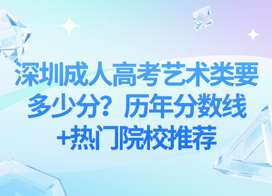 深圳成人高考艺术类要多少分？历年分数线+热门院校推荐