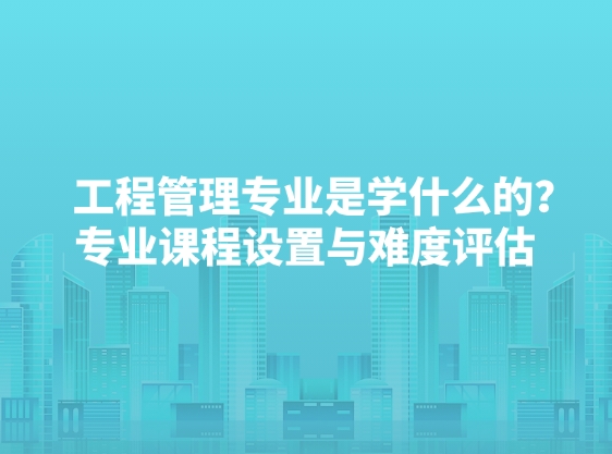 工程管理专业是学什么的？专业课程设置与难度评估