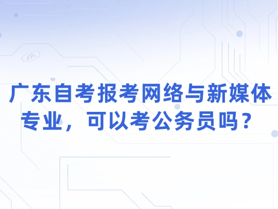 广东自考报考网络与新媒体专业，可以考公务员吗？