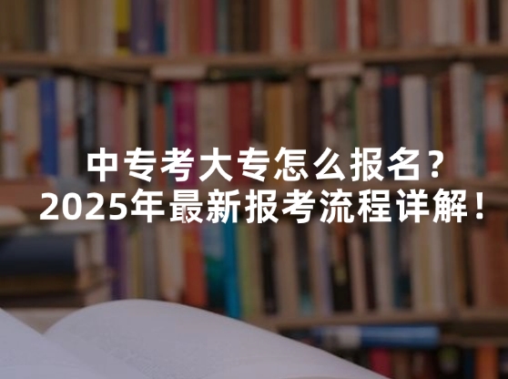 中专考大专怎么报名？2025年最新报考流程详解！