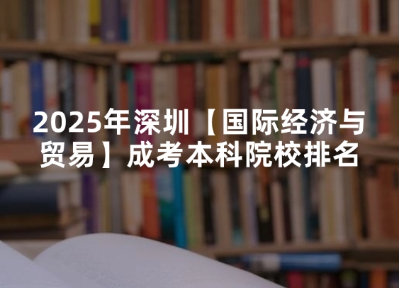 2025年深圳【国际经济与贸易】成考本科院校排名