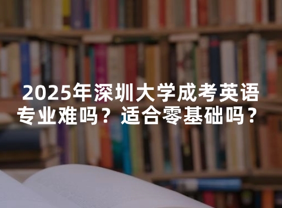 2025年深圳大学成考英语专业难吗？适合零基础吗？