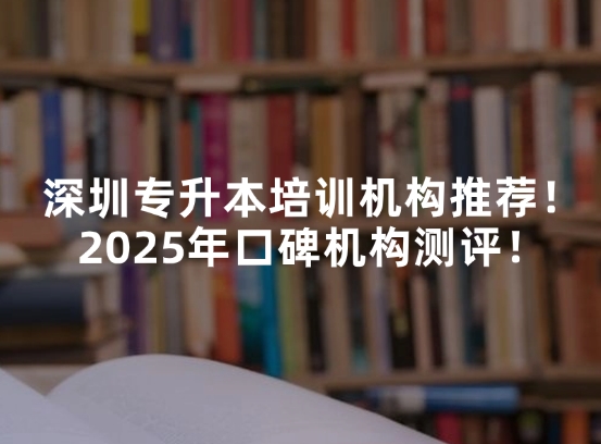 深圳专升本培训机构推荐！2025年口碑机构测评！