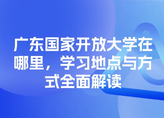 广东国家开放大学在哪里，学习地点与方式全面解读