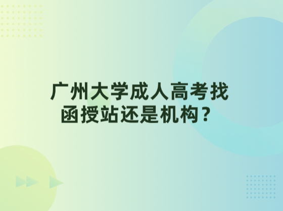 广州大学成人高考找函授站还是机构？