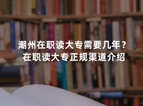潮州在职读大专需要几年？在职读大专正规渠道介绍