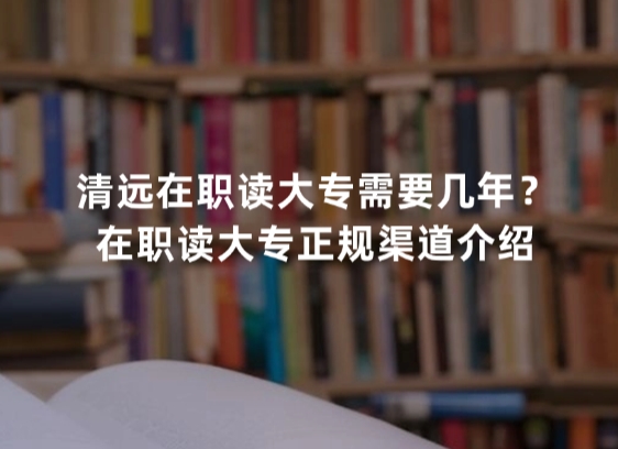 清远在职读大专需要几年？在职读大专正规渠道介绍
