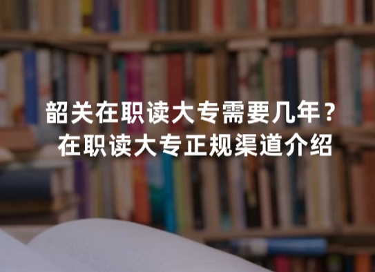 韶关在职读大专需要几年？在职读大专正规渠道介绍