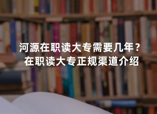 河源在职读大专需要几年？在职读大专正规渠道介绍