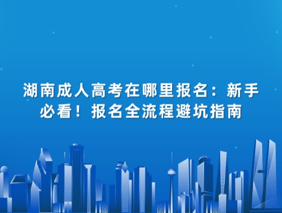 湖南成人高考在哪里报名：新手必看！报名全流程避坑指南