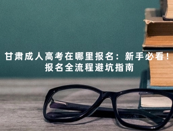 甘肃成人高考在哪里报名：新手必看！报名全流程避坑指南