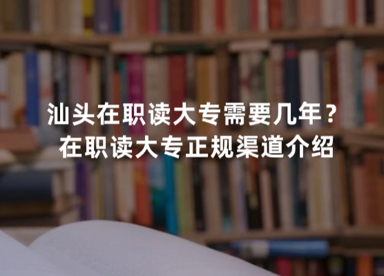 汕头在职读大专需要几年？在职读大专正规渠道介绍